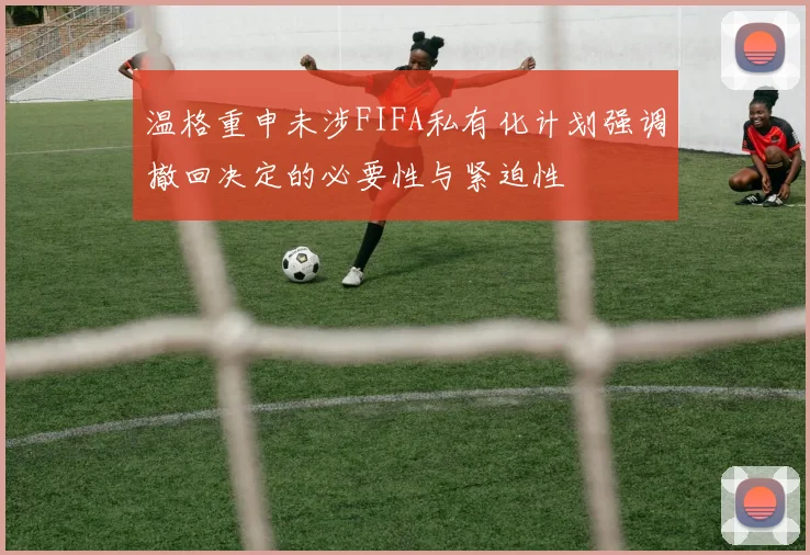 温格重申未涉FIFA私有化计划强调撤回决定的必要性与紧迫性
