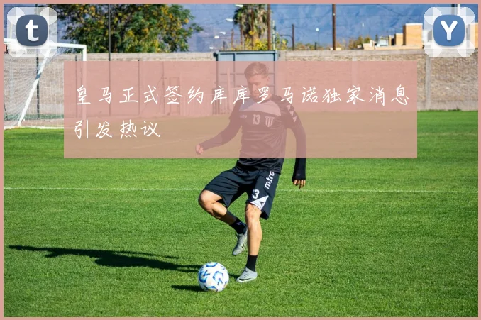 皇马正式签约库库罗马诺独家消息引发热议