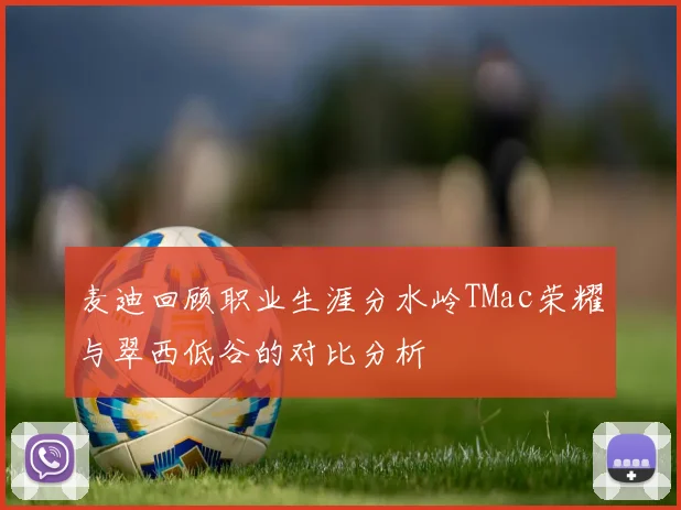 麦迪回顾职业生涯分水岭TMac荣耀与翠西低谷的对比分析