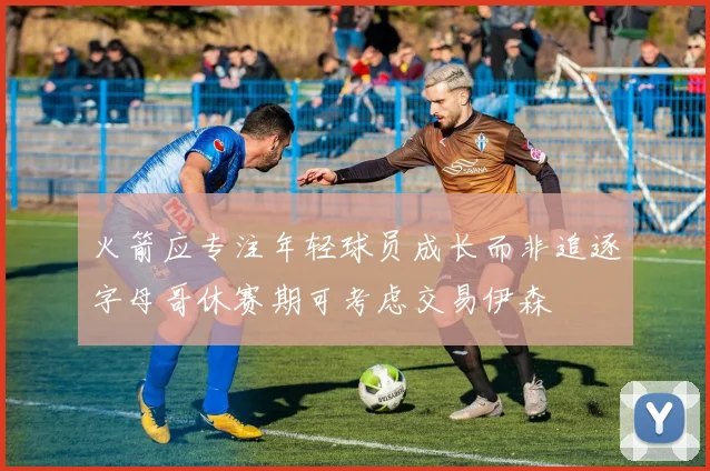火箭应专注年轻球员成长而非追逐字母哥休赛期可考虑交易伊森