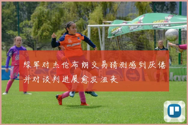 绿军对杰伦布朗交易猜测感到厌倦并对谈判进展愈发沮丧