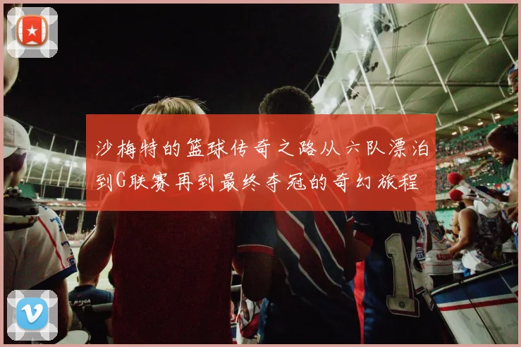沙梅特的篮球传奇之路从六队漂泊到G联赛再到最终夺冠的奇幻旅程