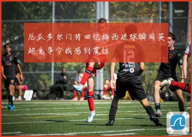 厄瓜多尔门将回忆梅西进球瞬间英超竞争令我感到震惊