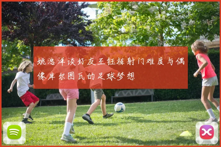姚浩洋谈好友王钰栋射门难度与偶像库尔图瓦的足球梦想