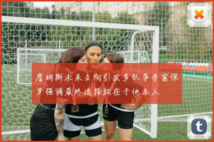 詹姆斯未来去向引发多队争夺富保罗强调最终选择权在于他本人
