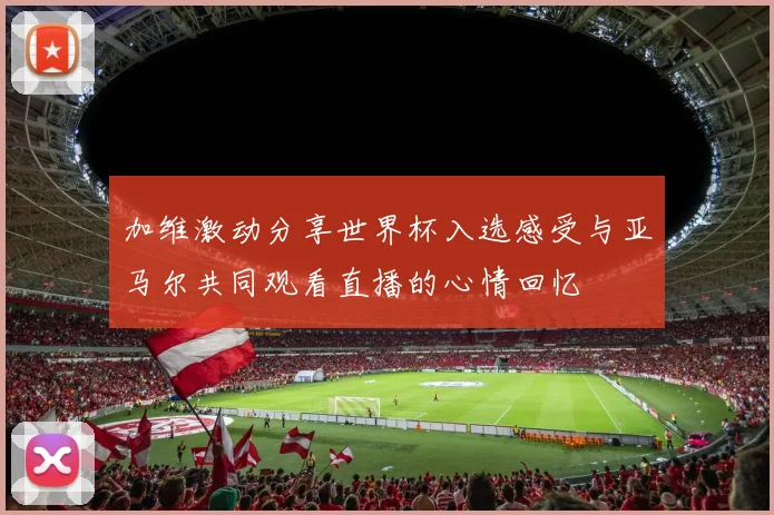 加维激动分享世界杯入选感受与亚马尔共同观看直播的心情回忆
