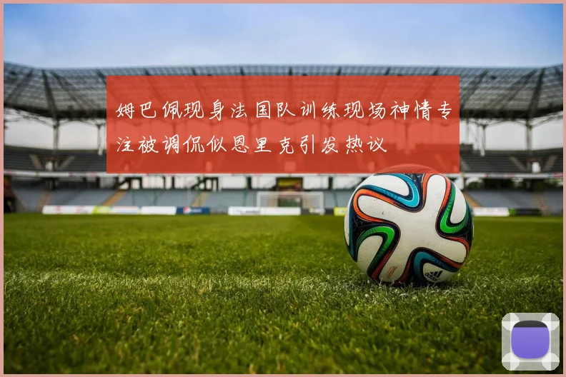 姆巴佩现身法国队训练现场神情专注被调侃似恩里克引发热议