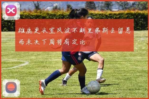 雄鹿更衣室风波不断里弗斯去留悬而未决下周将有定论