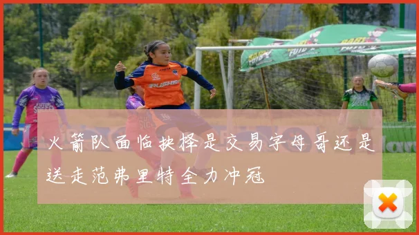 火箭队面临抉择是交易字母哥还是送走范弗里特全力冲冠