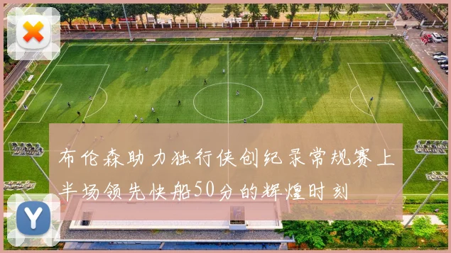 布伦森助力独行侠创纪录常规赛上半场领先快船50分的辉煌时刻
