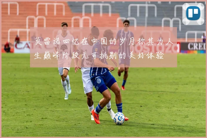 莫雷诺回忆在中国的岁月称其为人生巅峰阶段无可挑剔的美好体验