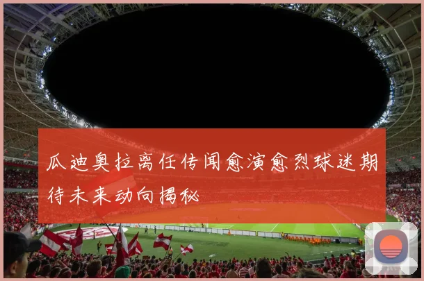 瓜迪奥拉离任传闻愈演愈烈球迷期待未来动向揭秘