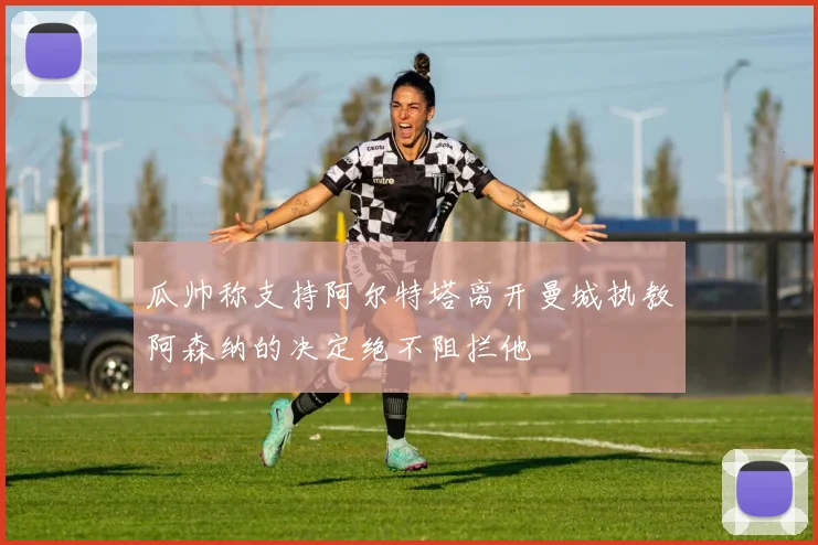瓜帅称支持阿尔特塔离开曼城执教阿森纳的决定绝不阻拦他