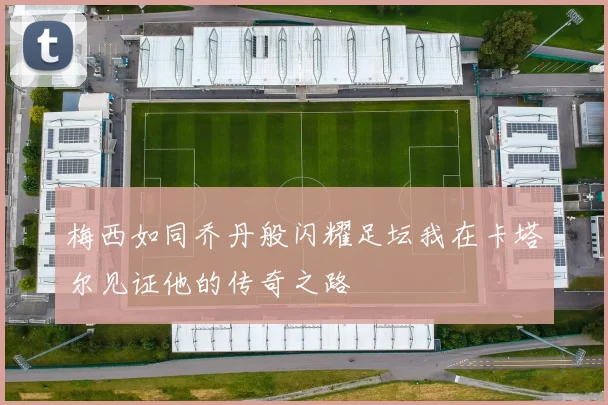 梅西如同乔丹般闪耀足坛我在卡塔尔见证他的传奇之路