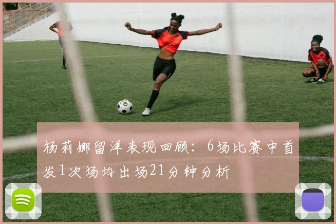 杨莉娜留洋表现回顾：6场比赛中首发1次场均出场21分钟分析