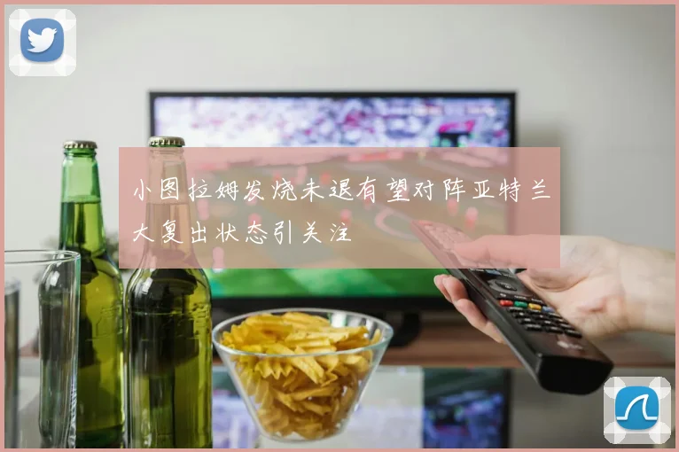 小图拉姆发烧未退有望对阵亚特兰大复出状态引关注