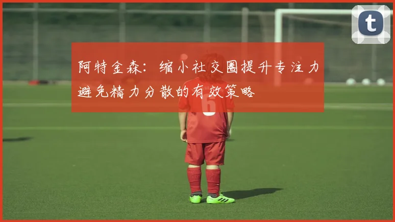 阿特金森：缩小社交圈提升专注力避免精力分散的有效策略