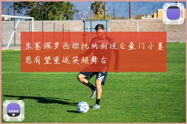 朱塞佩罗西称托纳利适合豪门小基恩有望重返英超舞台