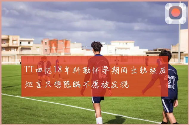 TT回忆18年科勒怀孕期间出轨经历坦言只想隐瞒不愿被发现